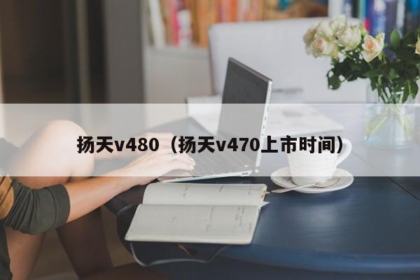 扬天v480（扬天v470上市时间）