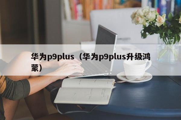 华为p9plus（华为p9plus升级鸿蒙）