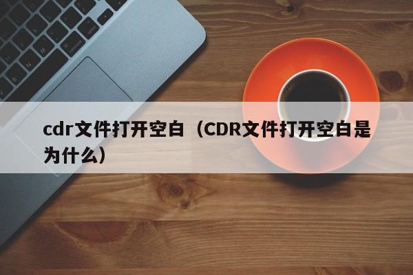 cdr文件打开空白（CDR文件打开空白是为什么）