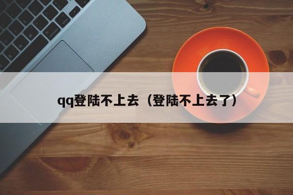 qq登陆不上去（登陆不上去了）