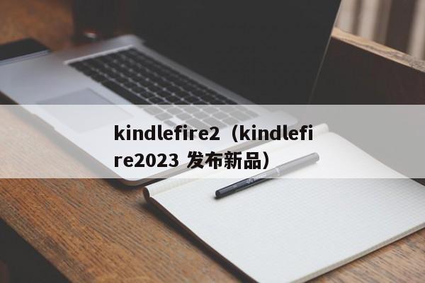 kindlefire2（kindlefire2023 发布新品）