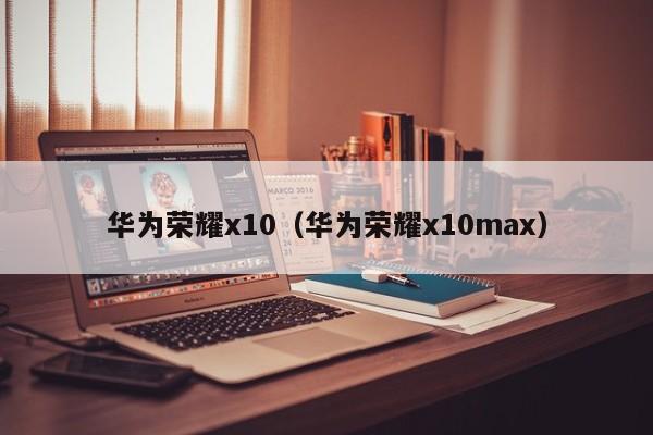 华为荣耀x10（华为荣耀x10max）