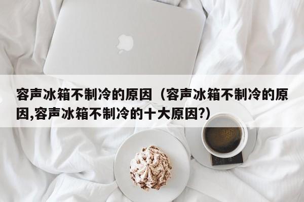 容声冰箱不制冷的原因（容声冰箱不制冷的原因,容声冰箱不制冷的十大原因?）