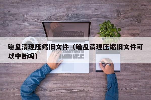 磁盘清理压缩旧文件（磁盘清理压缩旧文件可以中断吗）