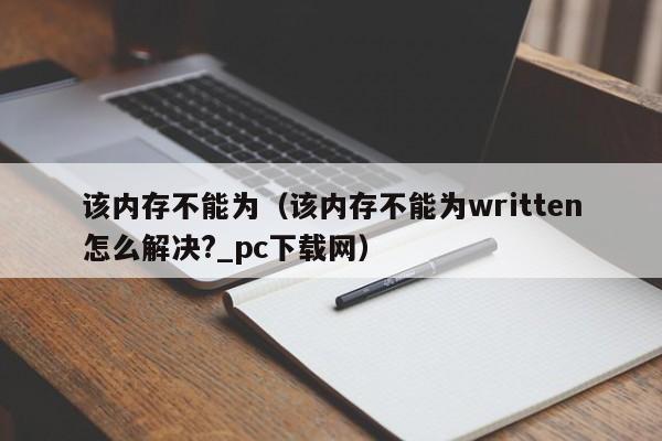 该内存不能为（该内存不能为written怎么解决?_pc下载网）