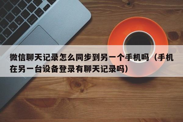 微信聊天记录怎么同步到另一个手机吗（手机在另一台设备登录有聊天记录吗）