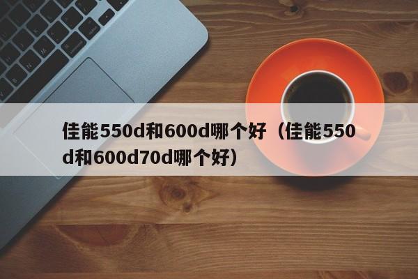 佳能550d和600d哪个好（佳能550d和600d70d哪个好）