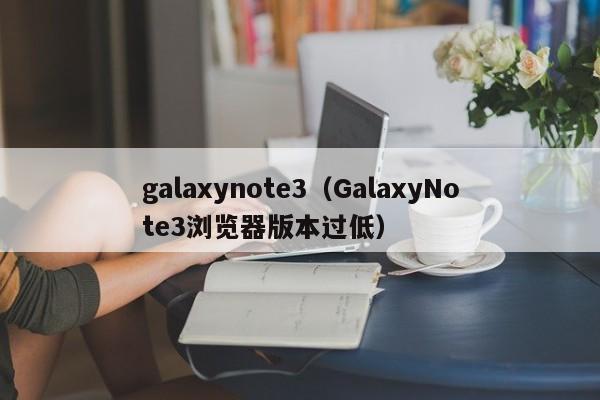 galaxynote3（GalaxyNote3浏览器版本过低）