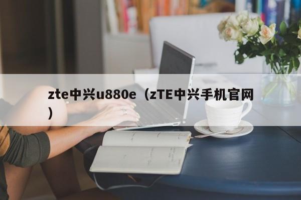 zte中兴u880e（zTE中兴手机官网）