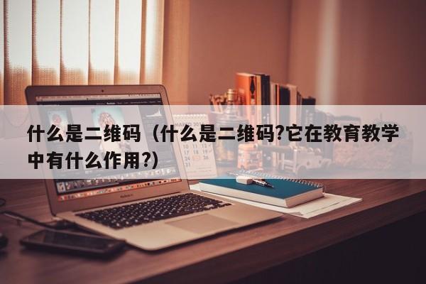 什么是二维码（什么是二维码?它在教育教学中有什么作用?）