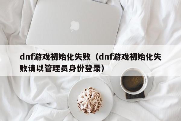 dnf游戏初始化失败（dnf游戏初始化失败请以管理员身份登录）