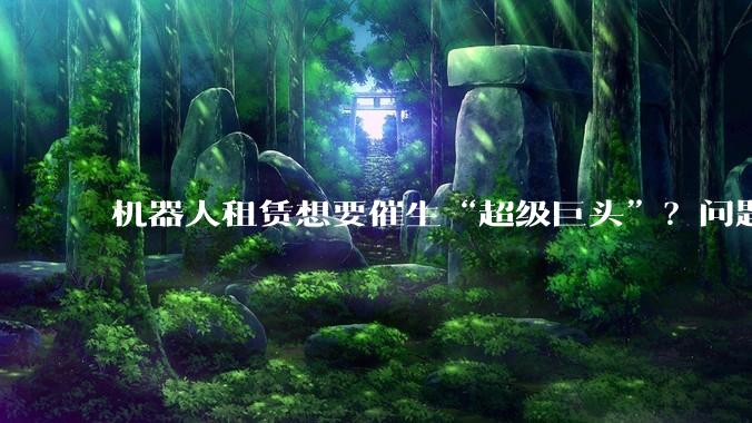 机器人租赁想要催生“超级巨头”？问题是产能不允许_宇树_人形_平台